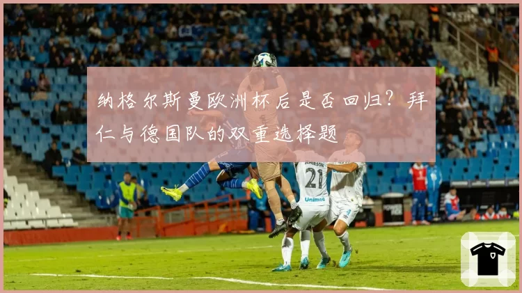 纳格尔斯曼欧洲杯后是否回归？拜仁与德国队的双重选择题