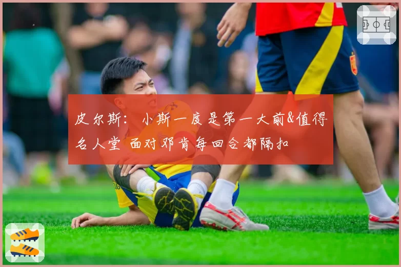 皮尔斯:小斯一度是第一大前&值得名人堂 面对邓肯每回合都隔扣