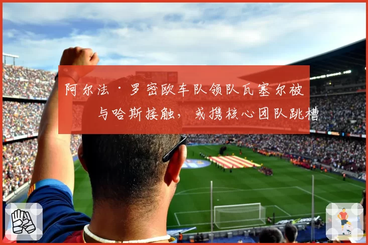 阿尔法·罗密欧车队领队瓦塞尔被曝与哈斯接触，或携核心团队跳槽