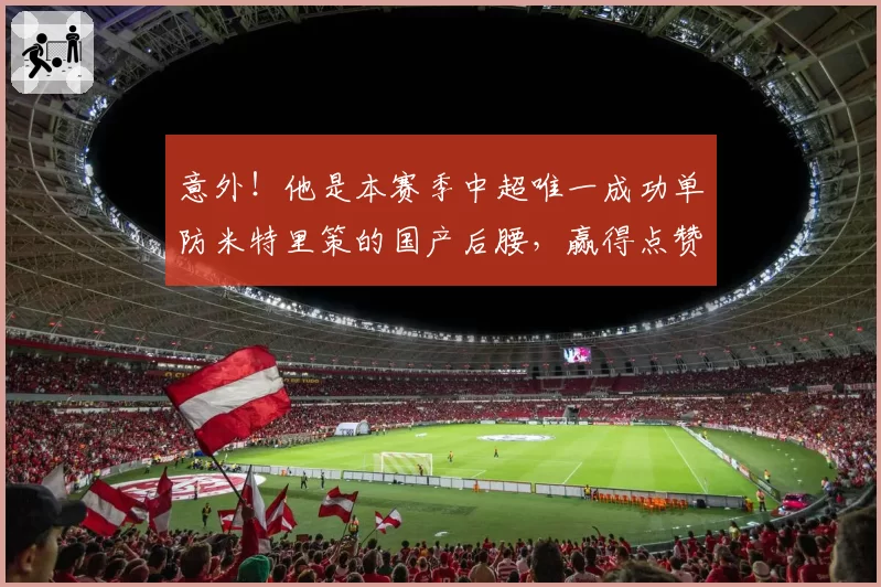 意外!他是本赛季中超唯一成功单防米特里策的国产后腰,赢得点赞