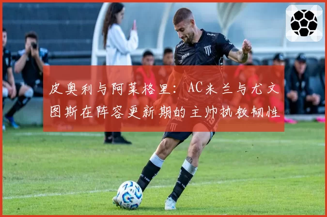 皮奥利与阿莱格里:AC米兰与尤文图斯在阵容更新期的主帅执教韧性对比