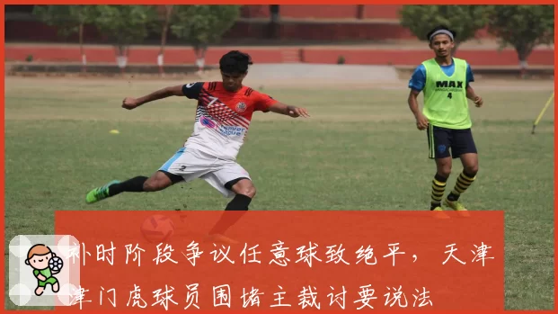 补时阶段争议任意球致绝平，天津津门虎球员围堵主裁讨要说法