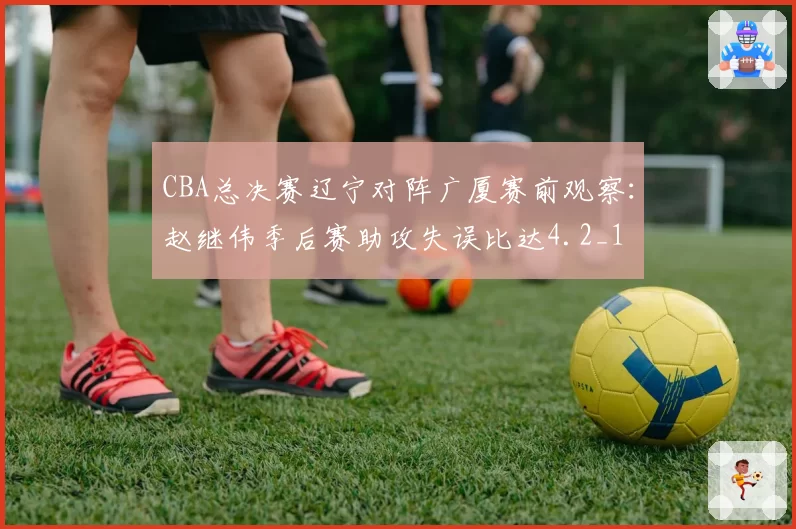 CBA总决赛辽宁对阵广厦赛前观察:赵继伟季后赛助攻失误比达4.2_1