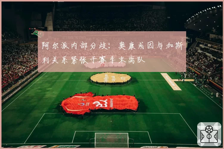 阿尔派内部分歧：奥康或因与加斯利关系紧张于赛季末离队