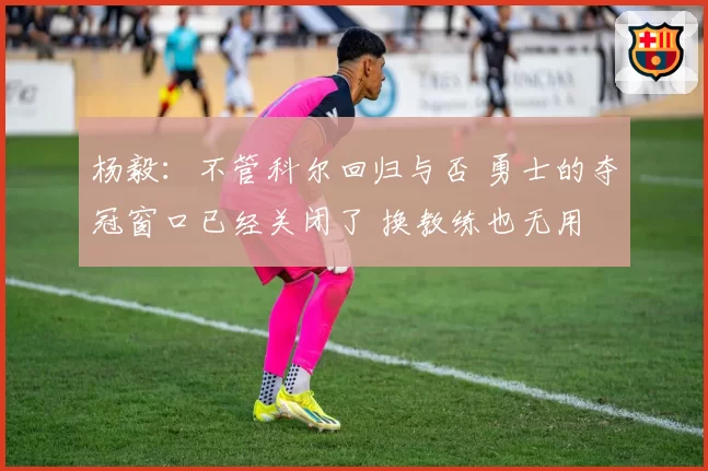 杨毅：不管科尔回归与否 勇士的夺冠窗口已经关闭了 换教练也无用