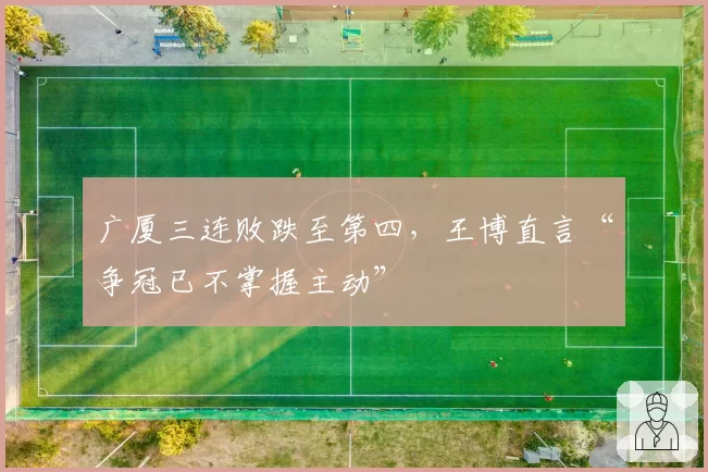 广厦三连败跌至第四,王博直言“争冠已不掌握主动”