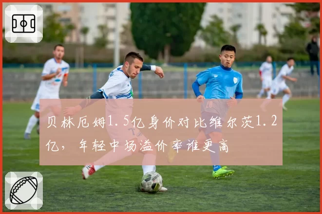 贝林厄姆1.5亿身价对比维尔茨1.2亿,年轻中场溢价率谁更高