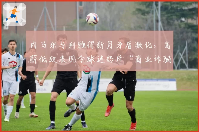 内马尔与利雅得新月矛盾激化，高薪低效表现令球迷怒斥“商业诈骗”