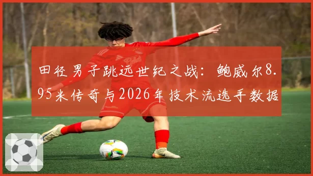 田径男子跳远世纪之战:鲍威尔8.95米传奇与2026年技术流选手数据对比