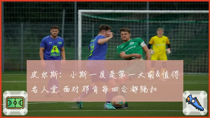 皮尔斯:小斯一度是第一大前&值得名人堂 面对邓肯每回合都隔扣