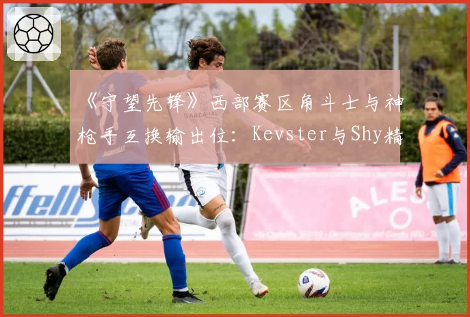 《守望先锋》西部赛区角斗士与神枪手互换输出位:Kevster与Shy精准度与生存率对比