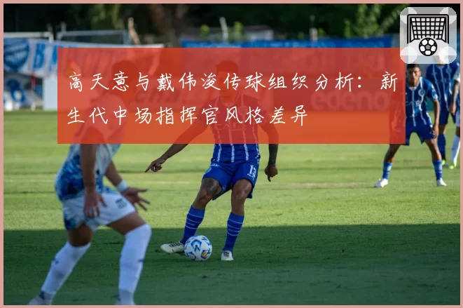 高天意与戴伟浚传球组织分析:新生代中场指挥官风格差异