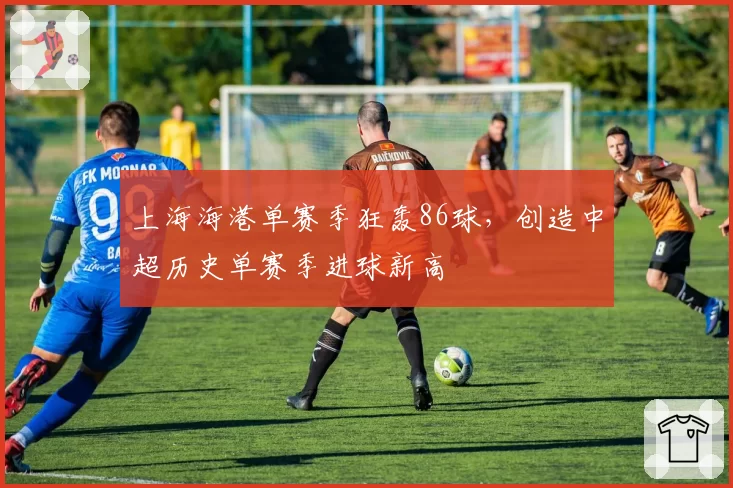 上海海港单赛季狂轰86球，创造中超历史单赛季进球新高