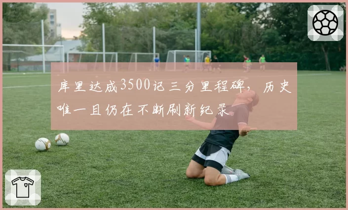 库里达成3500记三分里程碑,历史唯一且仍在不断刷新纪录