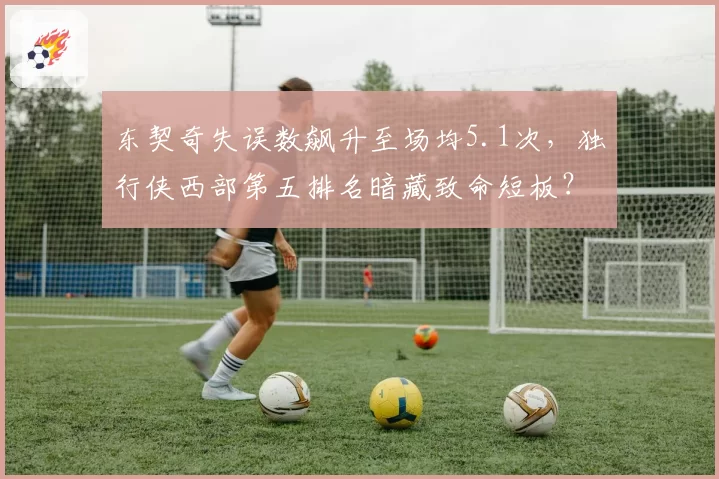 东契奇失误数飙升至场均5.1次,独行侠西部第五排名暗藏致命短板?