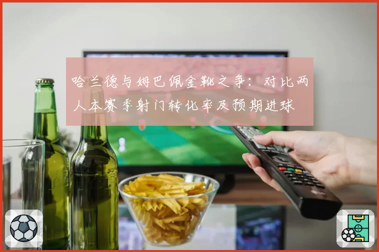 哈兰德与姆巴佩金靴之争：对比两人本赛季射门转化率及预期进球