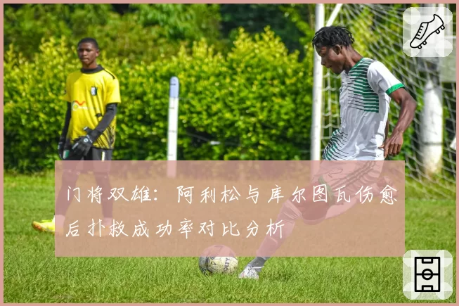 门将双雄：阿利松与库尔图瓦伤愈后扑救成功率对比分析