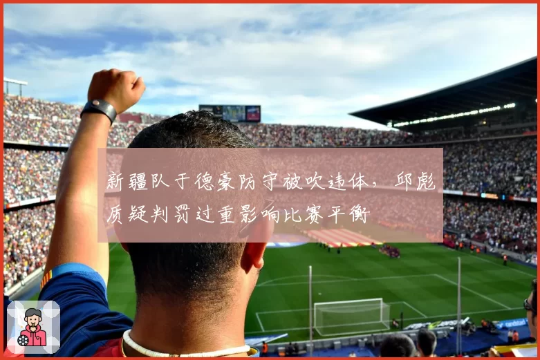 新疆队于德豪防守被吹违体,邱彪质疑判罚过重影响比赛平衡