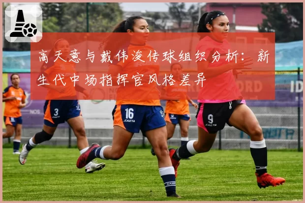 高天意与戴伟浚传球组织分析:新生代中场指挥官风格差异