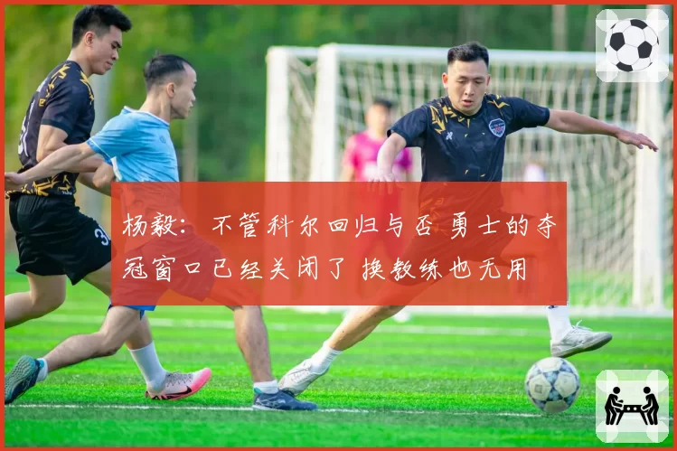 杨毅：不管科尔回归与否 勇士的夺冠窗口已经关闭了 换教练也无用