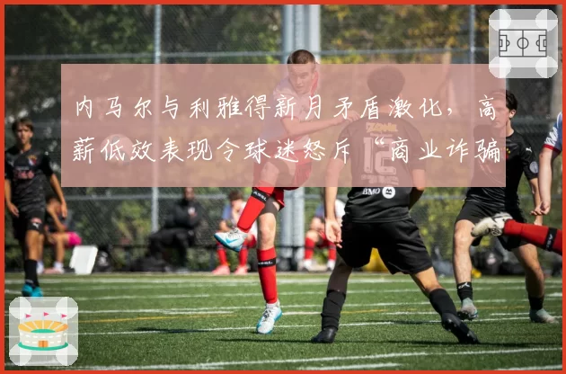 内马尔与利雅得新月矛盾激化，高薪低效表现令球迷怒斥“商业诈骗”