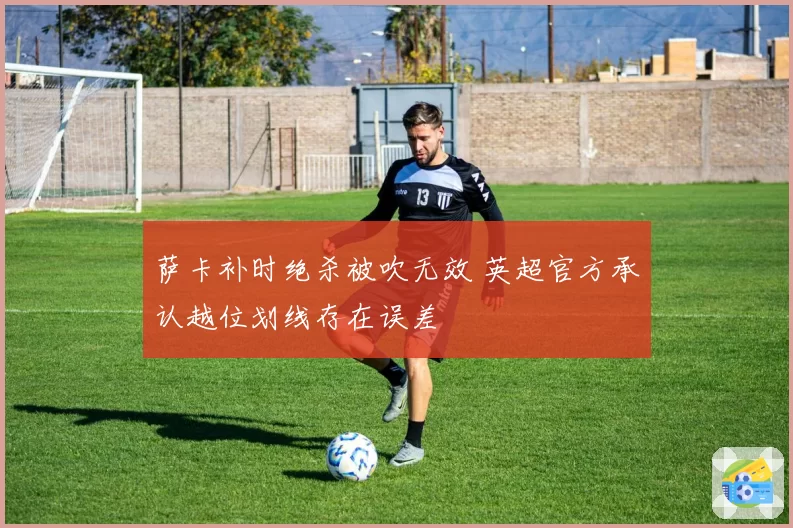 萨卡补时绝杀被吹无效 英超官方承认越位划线存在误差