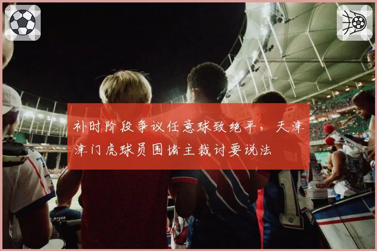 补时阶段争议任意球致绝平,天津津门虎球员围堵主裁讨要说法