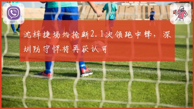 沈梓捷场均抢断2.1次领跑中锋,深圳防守悍将再获认可