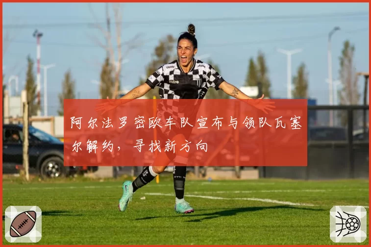 阿尔法罗密欧车队宣布与领队瓦塞尔解约,寻找新方向