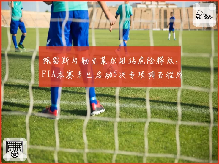 佩雷斯与勒克莱尔进站危险释放,FIA本赛季已启动5次专项调查程序