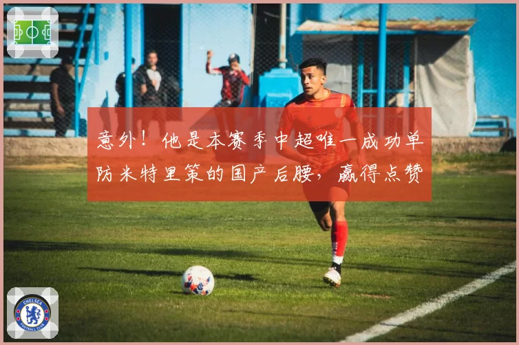 意外!他是本赛季中超唯一成功单防米特里策的国产后腰,赢得点赞