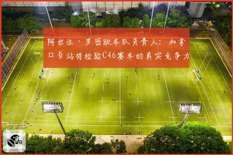 阿尔法·罗密欧车队负责人:加拿大站将检验C46赛车的真实竞争力