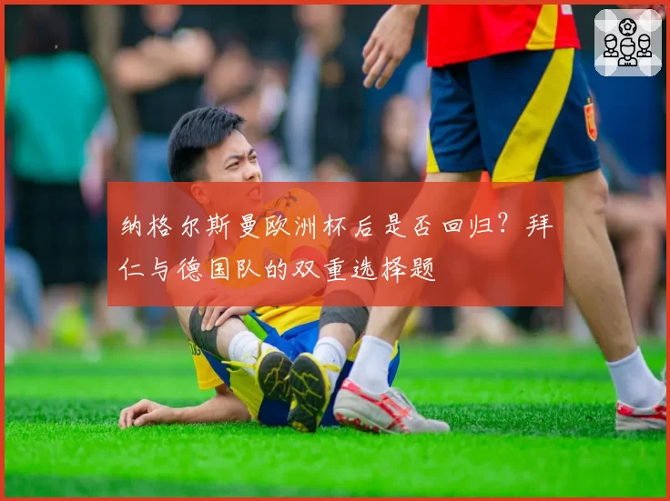 纳格尔斯曼欧洲杯后是否回归？拜仁与德国队的双重选择题