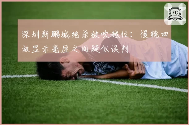 深圳新鹏城绝杀被吹越位:慢镜回放显示毫厘之间疑似误判