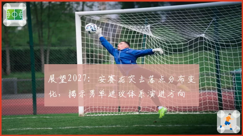 展望2027：安赛龙突击落点分布变化，揭示男单进攻体系演进方向