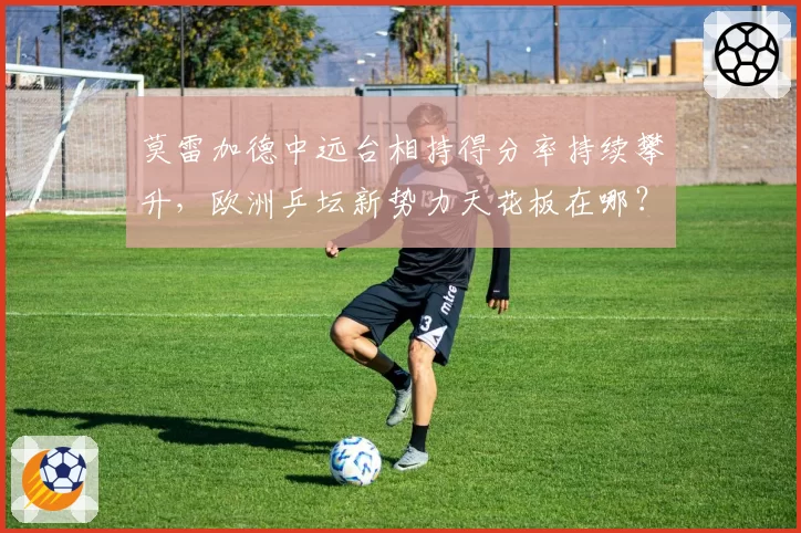 莫雷加德中远台相持得分率持续攀升，欧洲乒坛新势力天花板在哪？