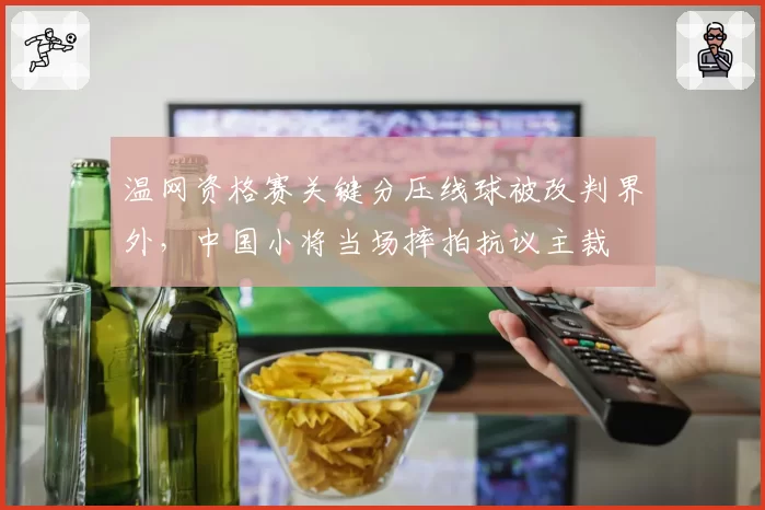温网资格赛关键分压线球被改判界外,中国小将当场摔拍抗议主裁
