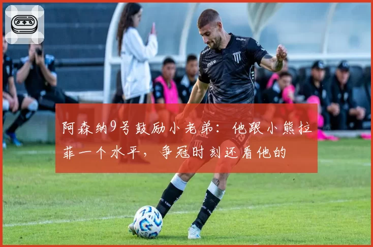 阿森纳9号鼓励小老弟：他跟小熊拉菲一个水平，争冠时刻还看他的