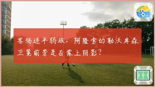 客场连平弱旅，阿隆索的勒沃库森卫冕前景是否蒙上阴影？