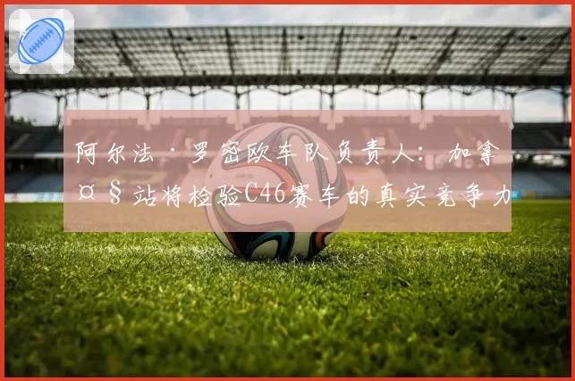 阿尔法·罗密欧车队负责人:加拿大站将检验C46赛车的真实竞争力