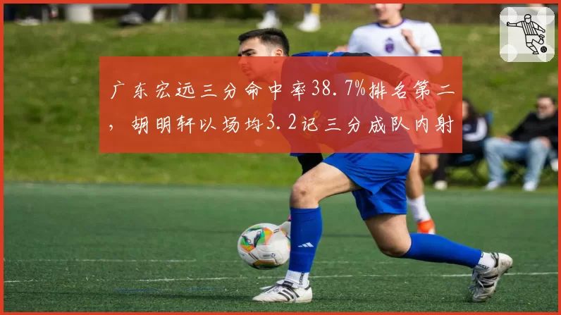 广东宏远三分命中率38.7%排名第二,胡明轩以场均3.2记三分成队内射手王