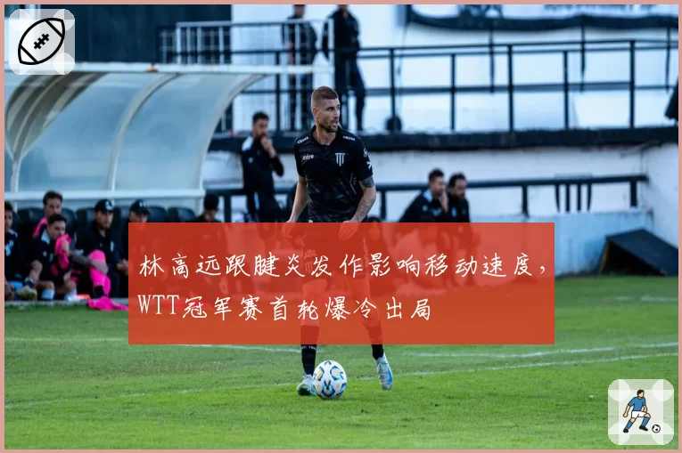 林高远跟腱炎发作影响移动速度，WTT冠军赛首轮爆冷出局