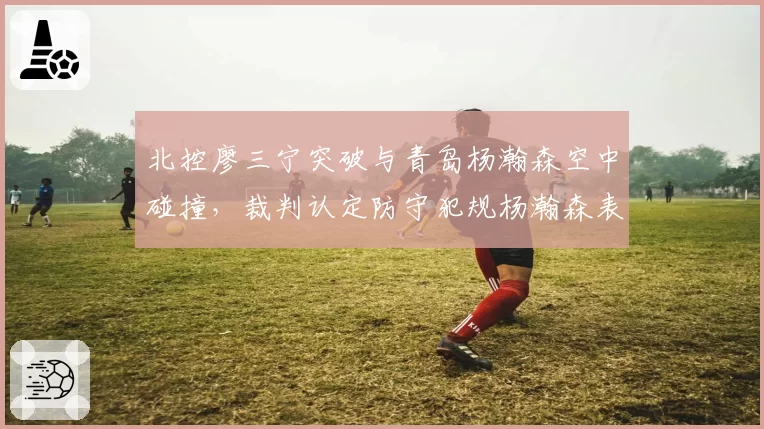 北控廖三宁突破与青岛杨瀚森空中碰撞,裁判认定防守犯规杨瀚森表示不解合理吗?