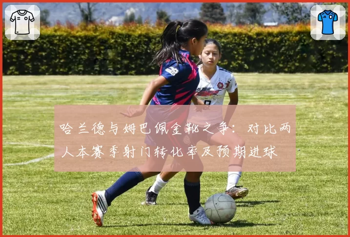 哈兰德与姆巴佩金靴之争：对比两人本赛季射门转化率及预期进球