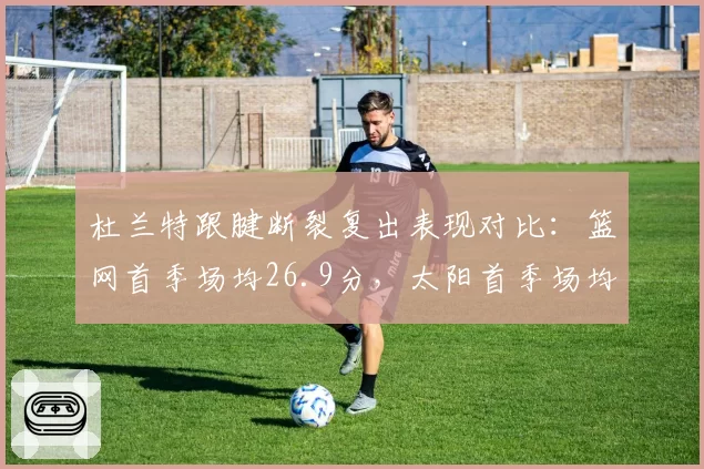 杜兰特跟腱断裂复出表现对比:篮网首季场均26.9分,太阳首季场均27.1分
