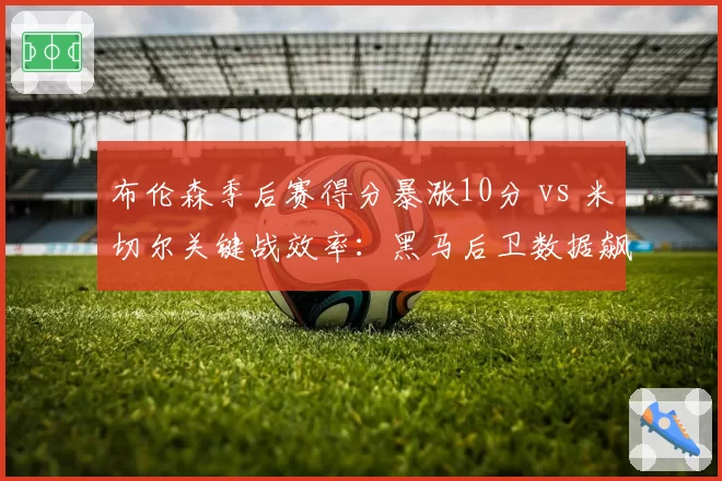 布伦森季后赛得分暴涨10分 vs 米切尔关键战效率:黑马后卫数据飙升