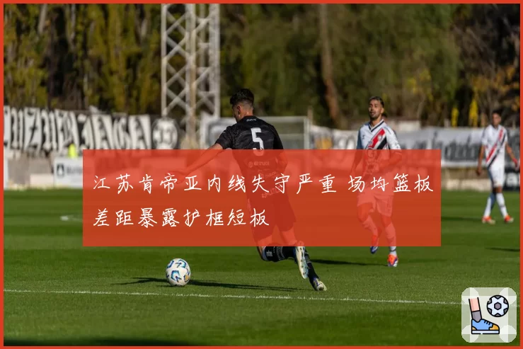 江苏肯帝亚内线失守严重 场均篮板差距暴露护框短板