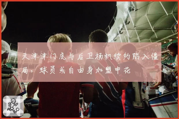 天津津门虎与后卫杨帆续约陷入僵局，球员或自由身加盟申花