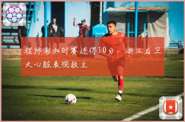 程帅澎加时赛连得10分,浙江后卫大心脏表现救主