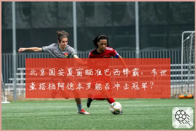 北京国安夏窗瞄准巴西锋霸,韦世豪搭档阿德本罗能否冲击冠军?